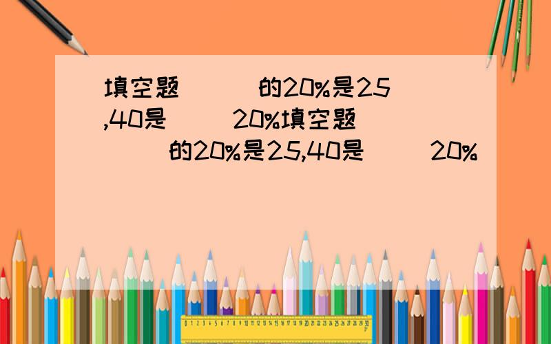 填空题 （ ）的20%是25,40是（ ）20%填空题 （ ）的20%是25,40是（ ）20%