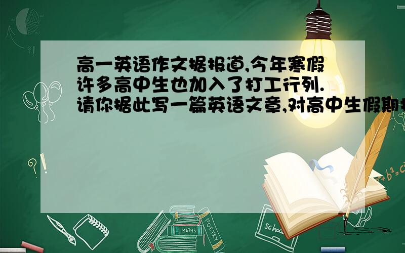 高一英语作文据报道,今年寒假许多高中生也加入了打工行列.请你据此写一篇英语文章,对高中生假期打工这一现象发表自己的看法.要求:1.观点明确具有说服力；2.词数100左右.