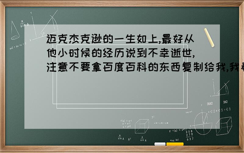 迈克杰克逊的一生如上,最好从他小时候的经历说到不幸逝世,注意不要拿百度百科的东西复制给我,我看厌了、