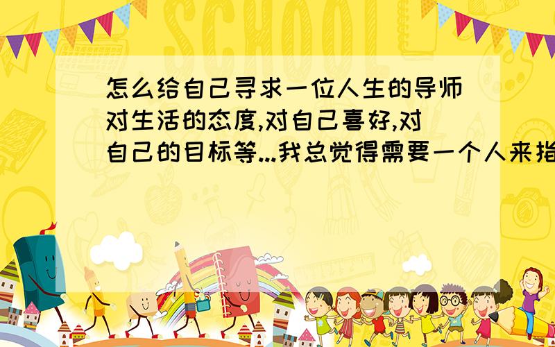 怎么给自己寻求一位人生的导师对生活的态度,对自己喜好,对自己的目标等...我总觉得需要一个人来指点,鞭策,与告诫.