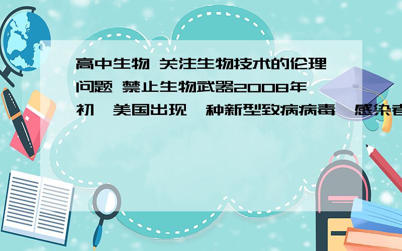 高中生物 关注生物技术的伦理问题 禁止生物武器2008年初,美国出现一种新型致病病毒,感染者初期症状像患普通感冒,但在一些人身上很快发展成肺炎,严重时甚至致人死亡.它还具有较强的传