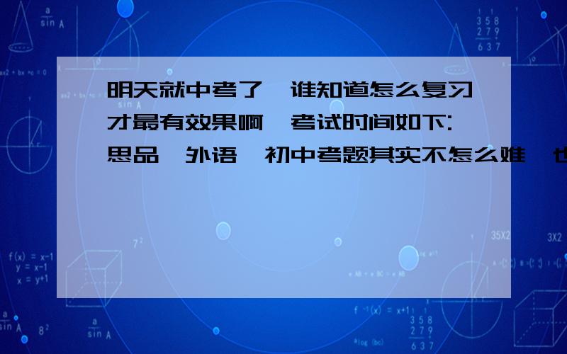 明天就中考了,谁知道怎么复习才最有效果啊,考试时间如下:思品,外语,初中考题其实不怎么难,也就是几篇文言文,几首古诗填空,还有几道基础题,在不就是两道阅读理解和一篇作文（语文主要