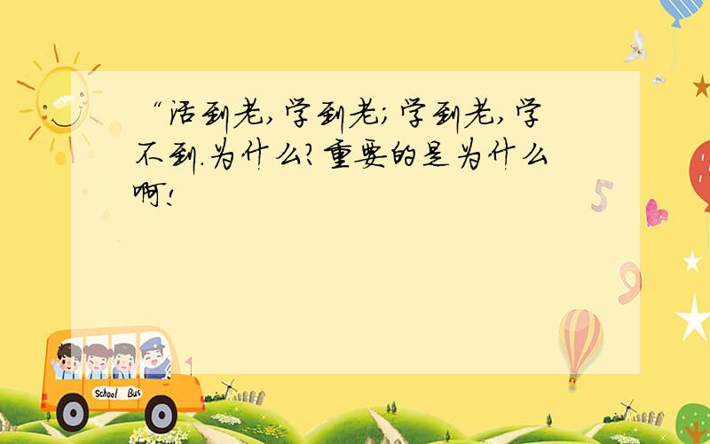 “活到老,学到老；学到老,学不到.为什么?重要的是为什么啊!