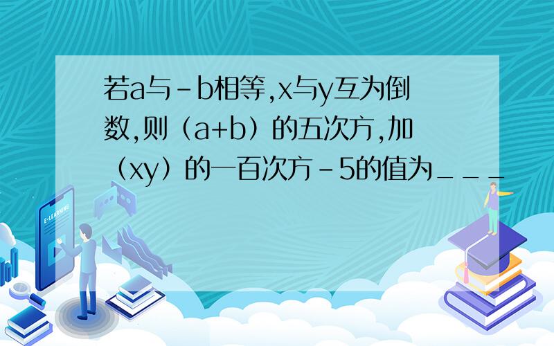 若a与-b相等,x与y互为倒数,则（a+b）的五次方,加（xy）的一百次方－5的值为___