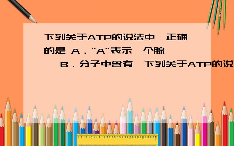 下列关于ATP的说法中,正确的是 A．“A”表示一个腺嘌呤 B．分子中含有一下列关于ATP的说法中,正确的是A．“A”表示一个腺嘌呤 B．分子中含有一个高能磷酸键C．其结构简式为A—T～P D．生