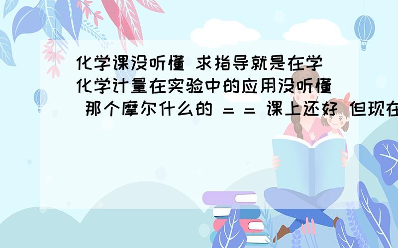 化学课没听懂 求指导就是在学化学计量在实验中的应用没听懂 那个摩尔什么的 = = 课上还好 但现在做题目时完全懵了 谁能详细通俗的讲解下 还有物质的量的意思真心理解无能