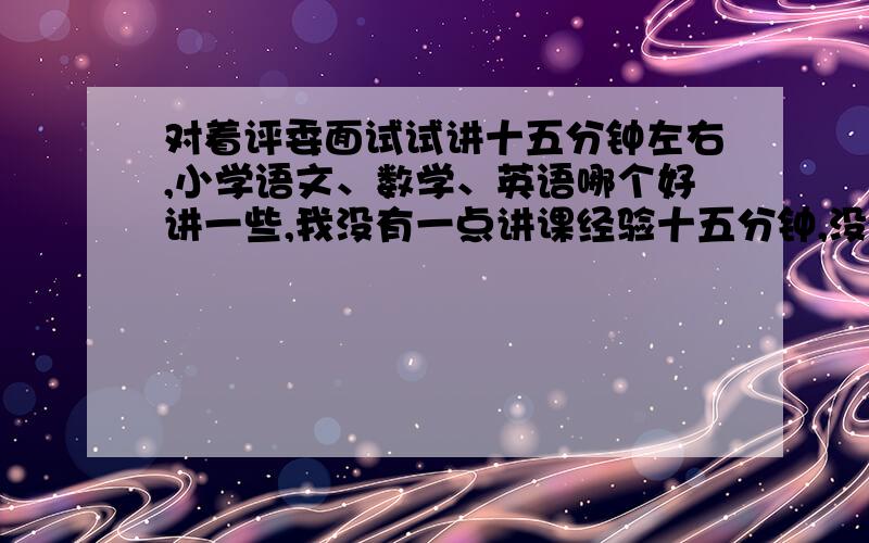 对着评委面试试讲十五分钟左右,小学语文、数学、英语哪个好讲一些,我没有一点讲课经验十五分钟,没有讲课经验,我感觉英语针对试讲是不是不太好讲,语文或数学是否更好说一些?（可我打