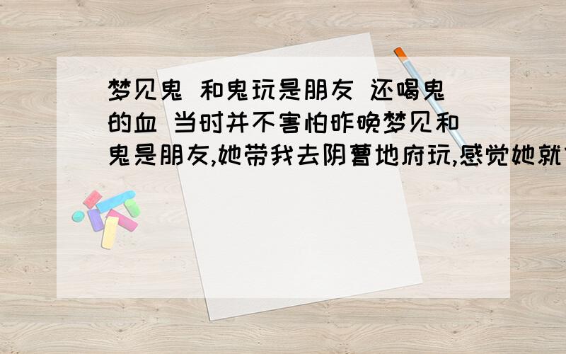 梦见鬼 和鬼玩是朋友 还喝鬼的血 当时并不害怕昨晚梦见和鬼是朋友,她带我去阴曹地府玩,感觉她就像阎王爷的女儿之类的地位,身边很多鬼或僵尸.后来她又把我送回来.完了说去有事,我们约