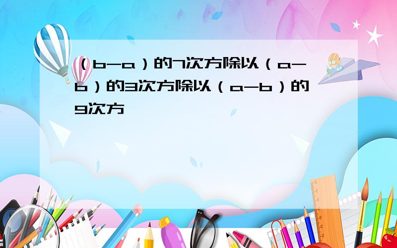 （b-a）的7次方除以（a-b）的3次方除以（a-b）的9次方