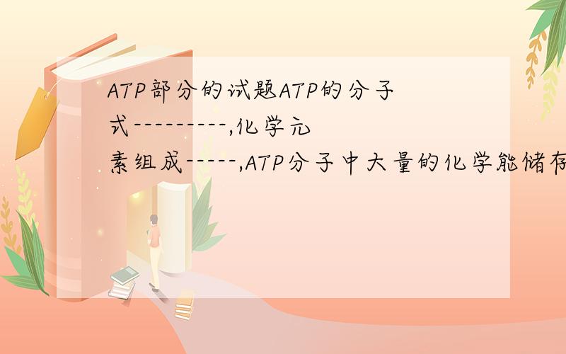 ATP部分的试题ATP的分子式---------,化学元素组成-----,ATP分子中大量的化学能储存在三个磷酸基团之间的两个-------之中,高能磷酸键水解时释放的能量是--------------KJ／mlATP的生理功能----------------