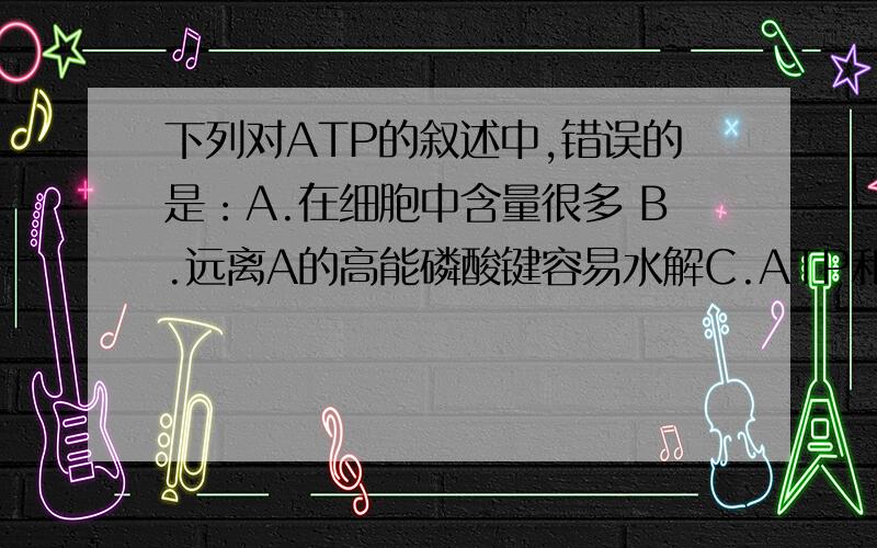 下列对ATP的叙述中,错误的是：A.在细胞中含量很多 B.远离A的高能磷酸键容易水解C.ATP和ADP可以相互转化 D.生命活动的直接供能物质