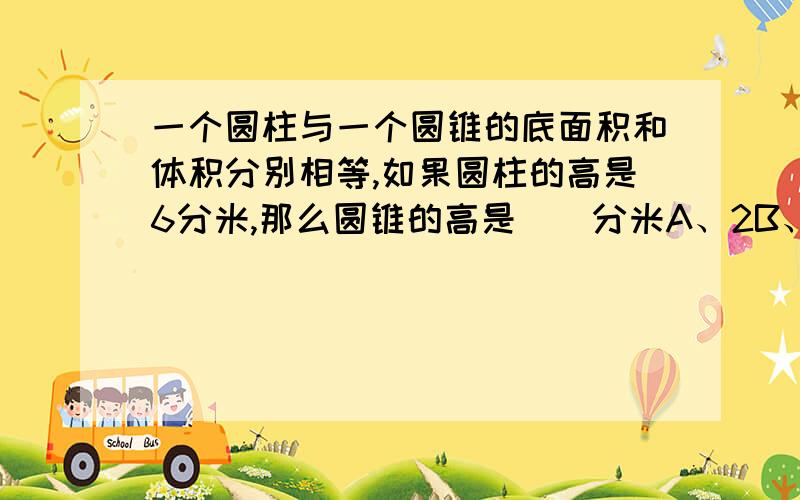 一个圆柱与一个圆锥的底面积和体积分别相等,如果圆柱的高是6分米,那么圆锥的高是（）分米A、2B、12C、18D、24