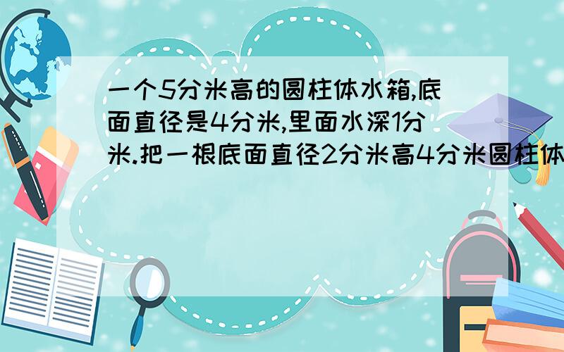 一个5分米高的圆柱体水箱,底面直径是4分米,里面水深1分米.把一根底面直径2分米高4分米圆柱体铁棒放水中一个5分米高的圆柱体水箱,底面直径是4分米,里面水深1分米.把一根底面直径2分米高4