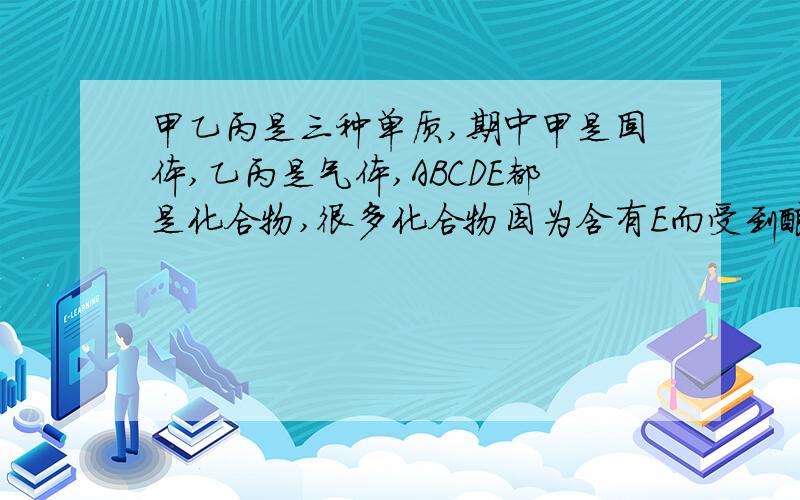 甲乙丙是三种单质,期中甲是固体,乙丙是气体,ABCDE都是化合物,很多化合物因为含有E而受到酸雨的侵蚀,上述物质的相互妆化关系如图.甲    A +乙 ---  C-----E乙    B +C ----     D丙写出下列物质的化