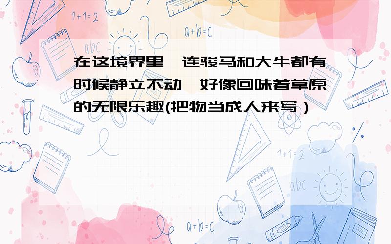 在这境界里,连骏马和大牛都有时候静立不动,好像回味着草原的无限乐趣(把物当成人来写）