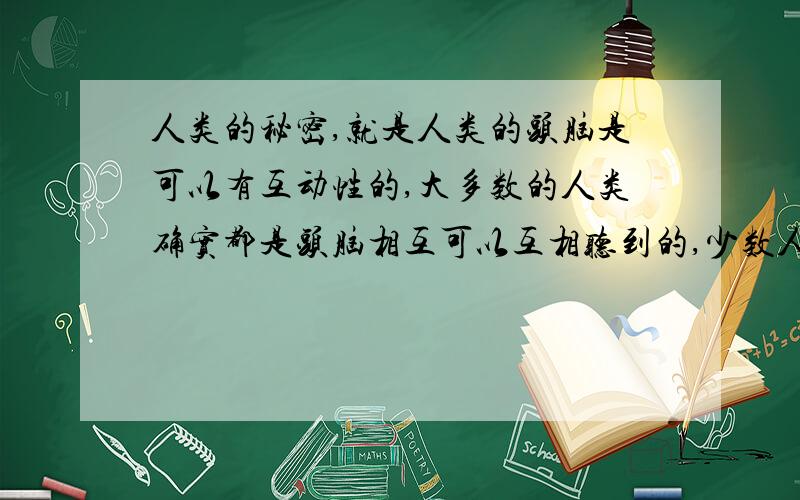 人类的秘密,就是人类的头脑是可以有互动性的,大多数的人类确实都是头脑相互可以互相听到的,少数人类则是不具备这种能力,头脑是完全安静的.很可笑的是,人类现在还装模作样在研究,灵魂