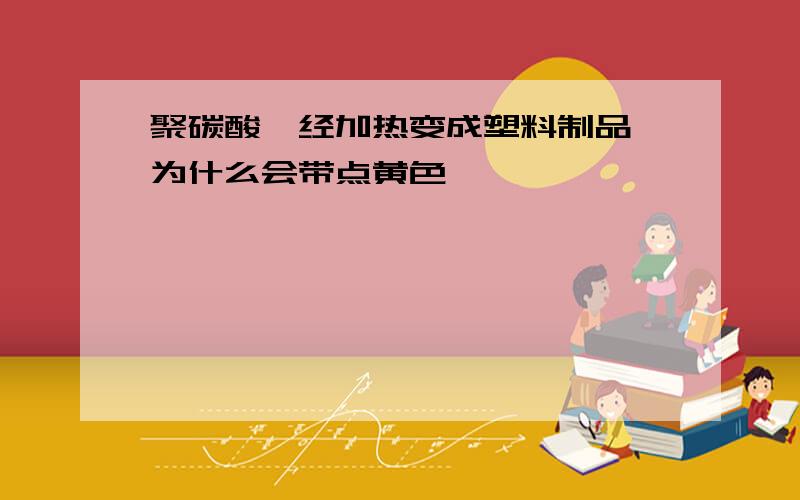 聚碳酸酯经加热变成塑料制品,为什么会带点黄色