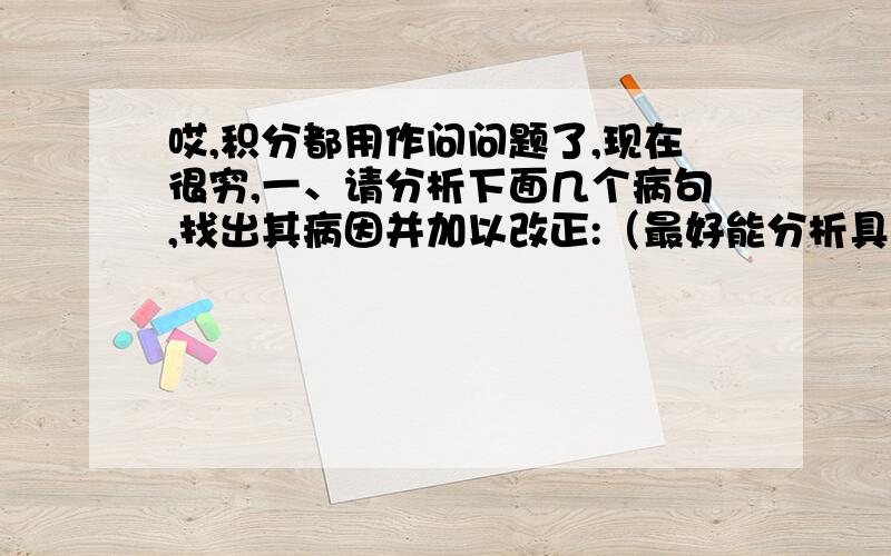 哎,积分都用作问问题了,现在很穷,一、请分析下面几个病句,找出其病因并加以改正:（最好能分析具体点,1、小明的桌子上放有铅笔、圆规、卷笔刀、橡皮等文具用品．2、连绵不断的天山把