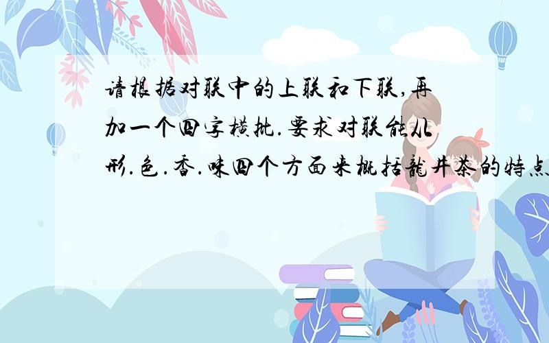 请根据对联中的上联和下联,再加一个四字横批.要求对联能从形.色.香.味四个方面来概括龙井茶的特点,横批对龙井茶做总的评价.龙井茶素以形.色.香.味俱佳,而闻名于海内外.它的色泽并非纯