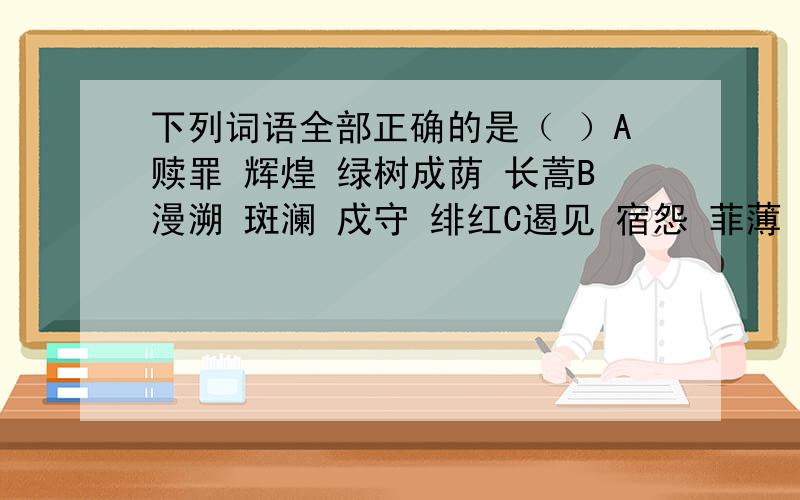 下列词语全部正确的是（ ）A赎罪 辉煌 绿树成荫 长蒿B漫溯 斑澜 戍守 绯红C遏见 宿怨 菲薄 刀俎D涕泗 浸渍 殒身不恤 笠校