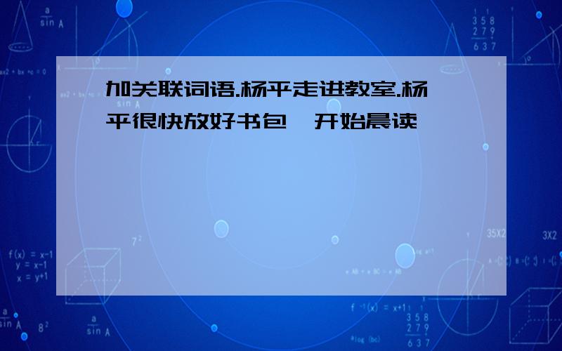 加关联词语.杨平走进教室.杨平很快放好书包,开始晨读