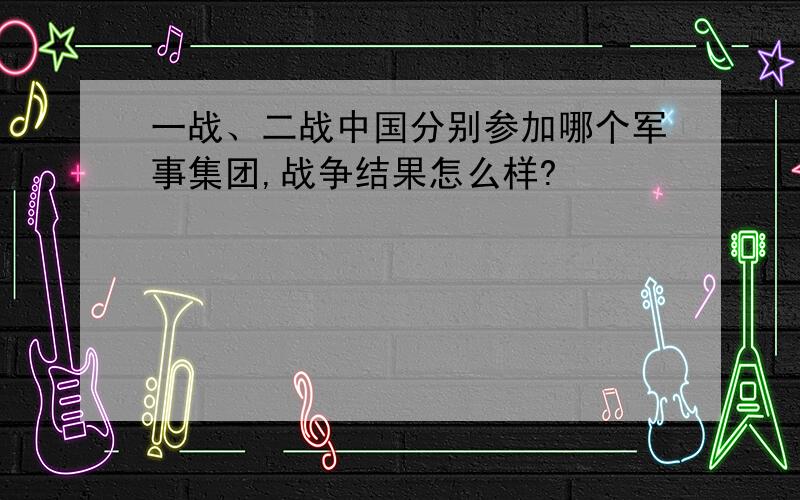 一战、二战中国分别参加哪个军事集团,战争结果怎么样?