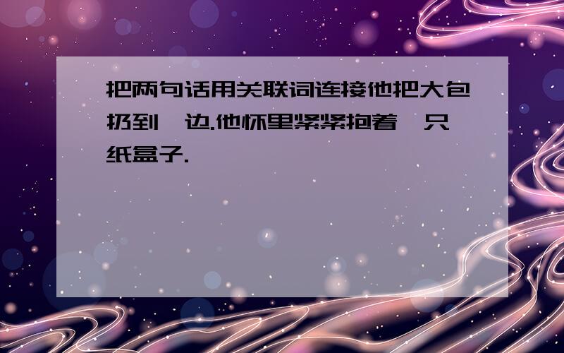 把两句话用关联词连接他把大包扔到一边.他怀里紧紧抱着一只纸盒子.