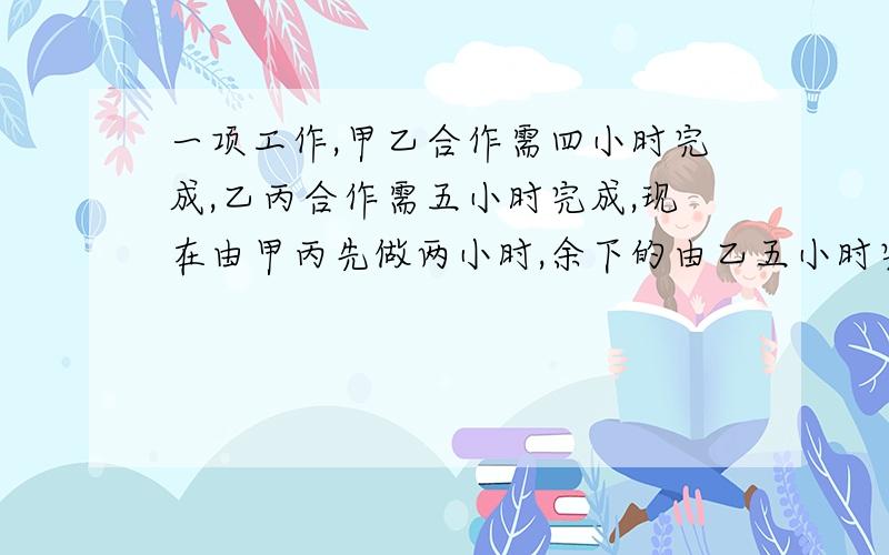 一项工作,甲乙合作需四小时完成,乙丙合作需五小时完成,现在由甲丙先做两小时,余下的由乙五小时完成...一项工作,甲乙合作需四小时完成,乙丙合作需五小时完成,现在由甲丙先做两小时,余