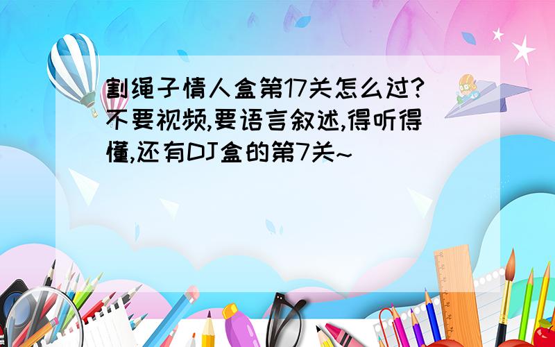 割绳子情人盒第17关怎么过?不要视频,要语言叙述,得听得懂,还有DJ盒的第7关~