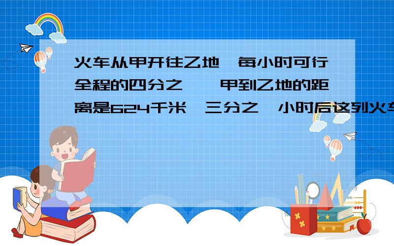 火车从甲开往乙地,每小时可行全程的四分之一,甲到乙地的距离是624千米,三分之一小时后这列火车行了几千米