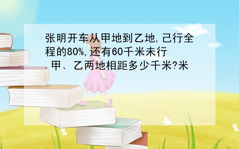 张明开车从甲地到乙地,己行全程的80%,还有60千米未行.甲﹑乙两地相距多少千米?米