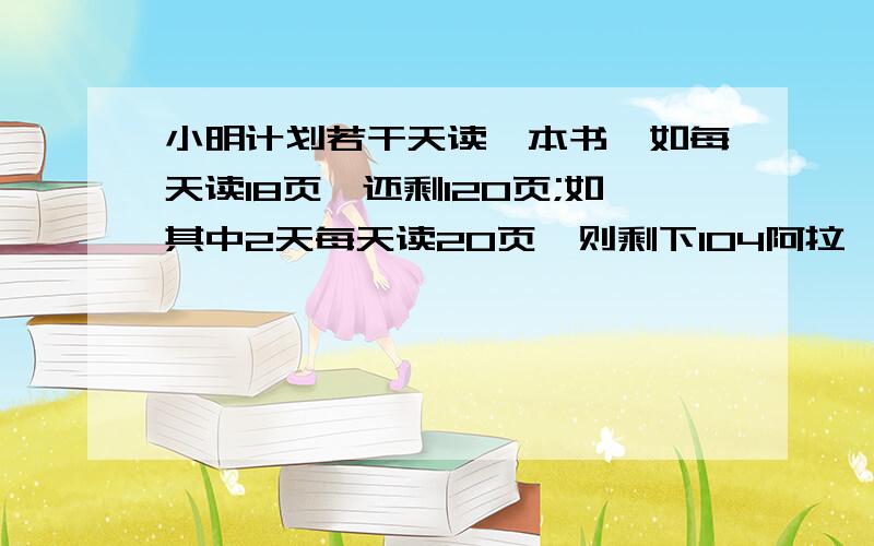 小明计划若干天读一本书,如每天读18页,还剩120页;如其中2天每天读20页,则剩下104阿拉,缺了,小明计划若干天读一本书,如每天读18页,还剩120页;如其中2天每天读20页,其他天读22页.则剩下104页,书