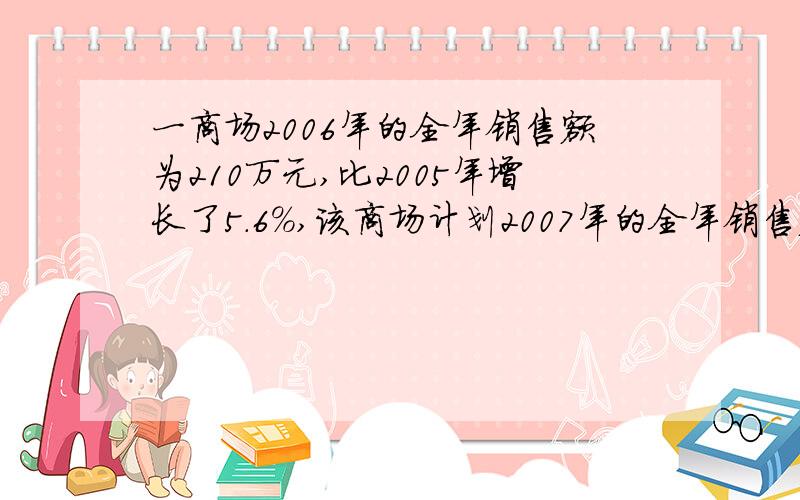 一商场2006年的全年销售额为210万元,比2005年增长了5.6%,该商场计划2007年的全年销售额的增长率比上年提高一个百分点,求这个商场2007年计划的全年销售额.