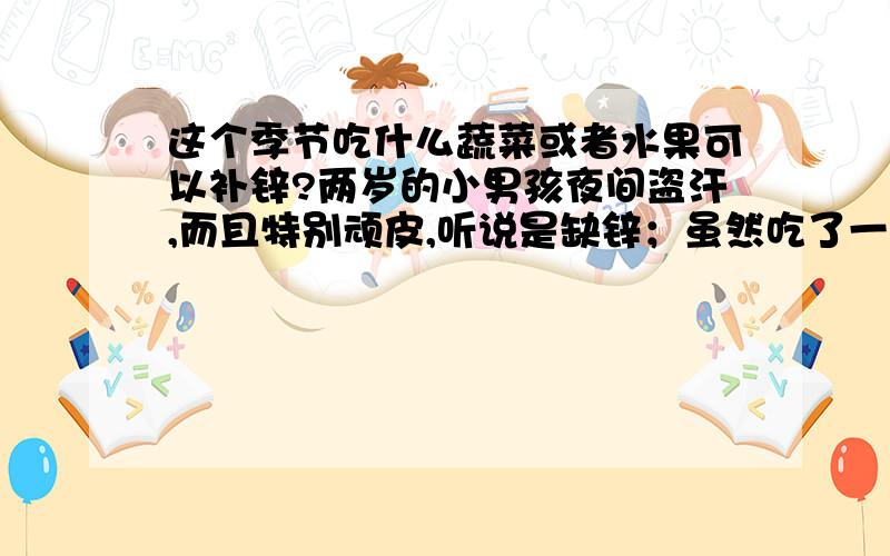 这个季节吃什么蔬菜或者水果可以补锌?两岁的小男孩夜间盗汗,而且特别顽皮,听说是缺锌；虽然吃了一些补药补品的,终究不管用,所以想问问大家：在春夏交接之际,吃什么样的蔬菜或者水果