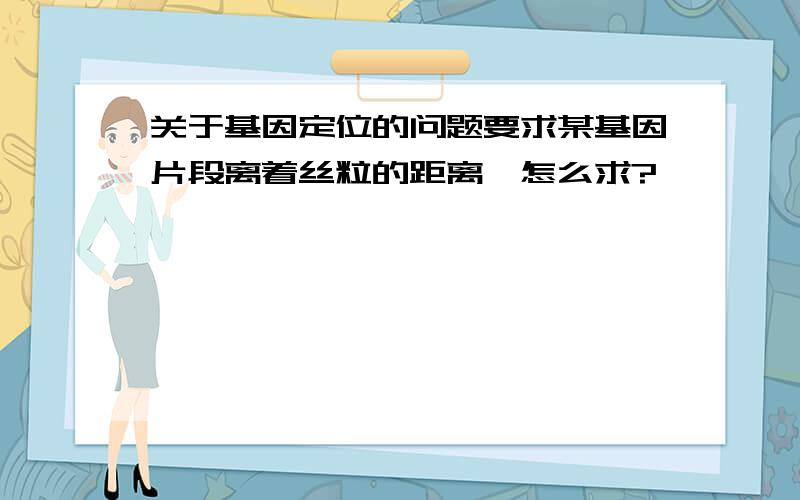 关于基因定位的问题要求某基因片段离着丝粒的距离,怎么求?