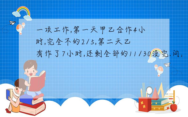 一项工作,第一天甲乙合作4小时,完全不的2/5,第二天乙有作了7小时,还剩全部的11/30没完.问：由甲独作需几小时?