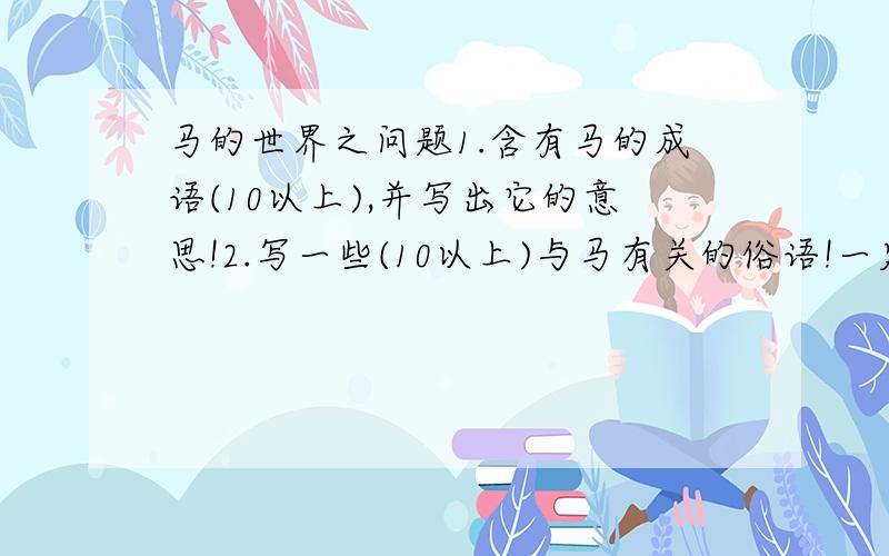 马的世界之问题1.含有马的成语(10以上),并写出它的意思!2.写一些(10以上)与马有关的俗语!一定要有成语的意思!