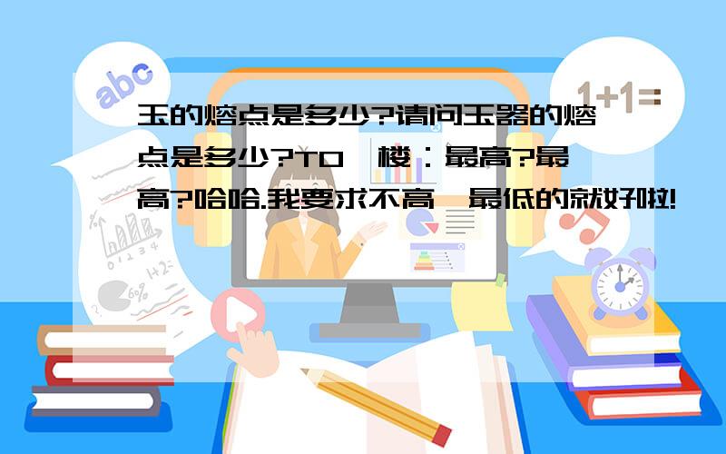 玉的熔点是多少?请问玉器的熔点是多少?TO一楼：最高?最高?哈哈.我要求不高,最低的就好啦!