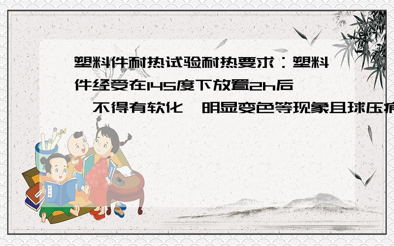 塑料件耐热试验耐热要求：塑料件经受在145度下放置2h后,不得有软化、明显变色等现象且球压痕直径小于2.0mm.这个耐热试验的前一部分“在145度下放置2h后,不得有软化、明显变色等现象”显