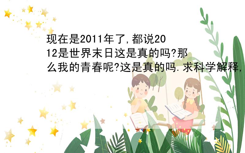 现在是2011年了,都说2012是世界末日这是真的吗?那么我的青春呢?这是真的吗.求科学解释,到底是真的吗