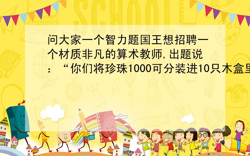 问大家一个智力题国王想招聘一个材质非凡的算术教师,出题说：“你们将珍珠1000可分装进10只木盒里,每只盒中装多少都可以,只要你们分装之后,我从1道999的数字中,任意说出一个数字来,你们