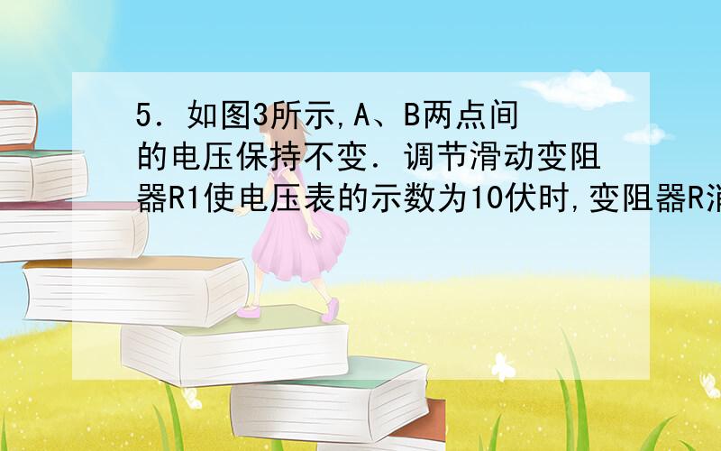 5．如图3所示,A、B两点间的电压保持不变．调节滑动变阻器R1使电压表的示数为10伏时,变阻器R消耗的电功率为10瓦；调节滑动变阻器R1使电压表的示数为5伏时,变阻器R1消耗的电功率变为7．5瓦