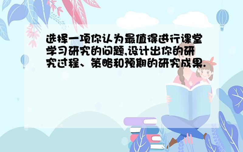 选择一项你认为最值得进行课堂学习研究的问题,设计出你的研究过程、策略和预期的研究成果.