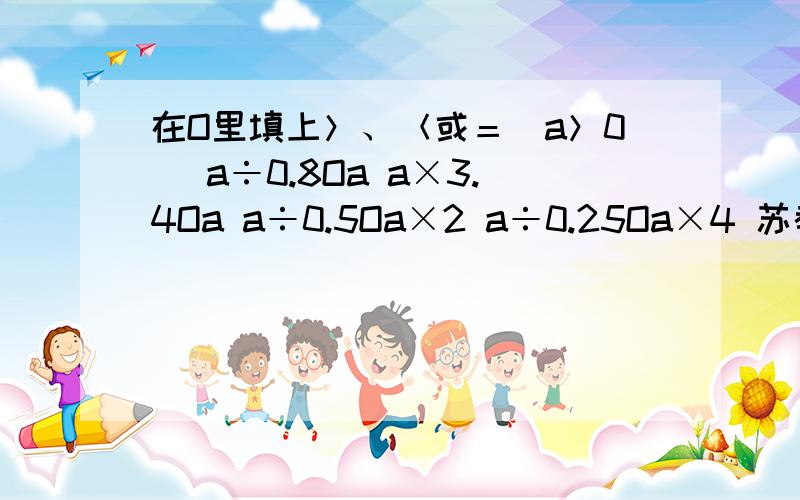 在O里填上＞、＜或＝（a＞0) a÷0.8Oa a×3.4Oa a÷0.5Oa×2 a÷0.25Oa×4 苏教版五年级上册数学天天练66今天就要,急、、、、对的话会加分