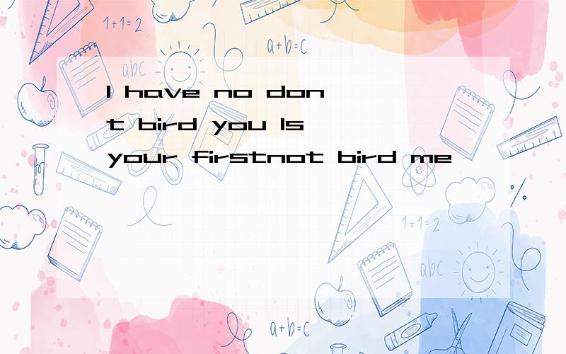 I have no don't bird you Is your firstnot bird me