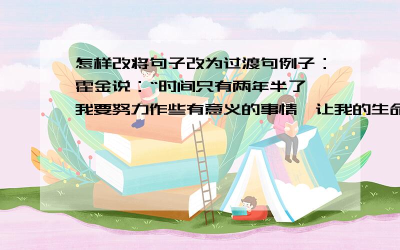 怎样改将句子改为过渡句例子：霍金说：“时间只有两年半了,我要努力作些有意义的事情,让我的生命留下一点辉煌.”先将例子改后再发言记得是过渡句