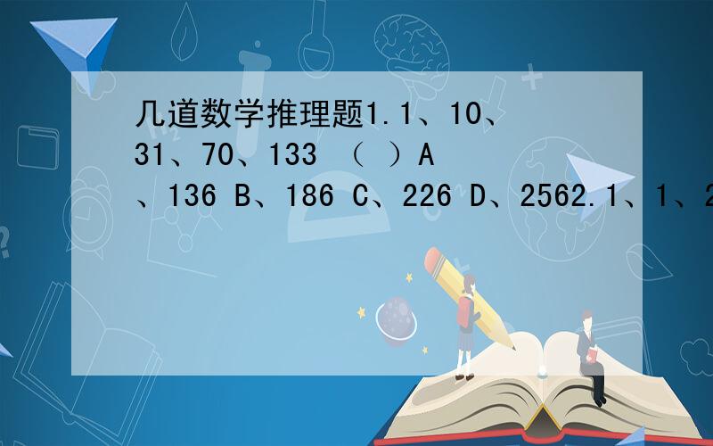 几道数学推理题1.1、10、31、70、133 （ ）A、136 B、186 C、226 D、2562.1、1、2、3、5、9、16 （ ）A、29 B、31 C、25 D、303.2、16、（ ）、65536A、1024 B、256 C、512 D、20484.2、3、5、7、 （ ）A、9 B、11 C、1