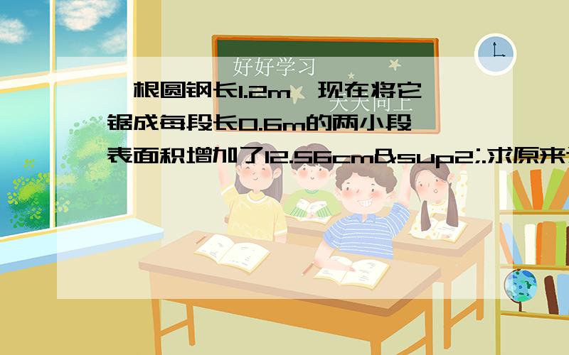 一根圆钢长1.2m,现在将它锯成每段长0.6m的两小段,表面积增加了12.56cm².求原来这根圆钢的体积急····· 今天的作业,个人觉得没能力做···· 最好的22：00给我回答······谢谢各位喽