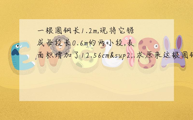 一根圆钢长1.2m,现将它锯成每段长0.6m的两小段,表面积增加了12.56cm².求原来这根圆钢的面积.急