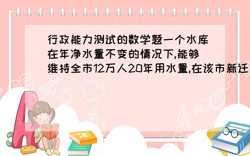 行政能力测试的数学题一个水库在年净水量不变的情况下,能够维持全市12万人20年用水量,在该市新迁入3万人后,该水库只能维持15年的用水量,政府号召节约用水,要把水库使用寿命提高到30年,